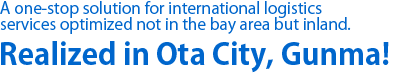 A one-stop solution for international logistics services optimized not in the bay area but inland. Realized in Ota City, Gunma!